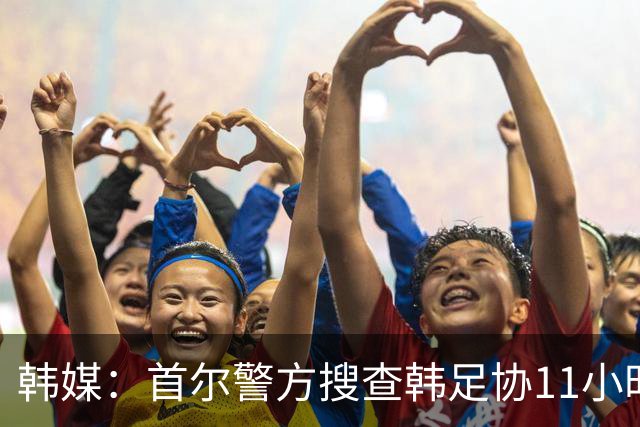 韩媒：首尔警方搜查韩足协11小时22分钟，获取了大量高强度物证